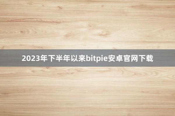 2023年下半年以来bitpie安卓官网下载