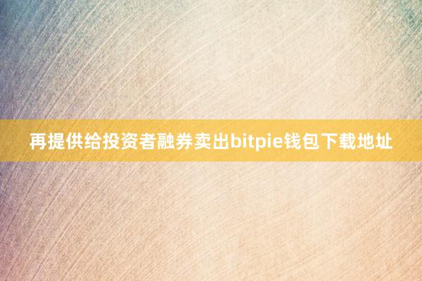 再提供给投资者融券卖出bitpie钱包下载地址