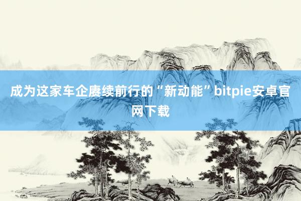 成为这家车企赓续前行的“新动能”bitpie安卓官网下载