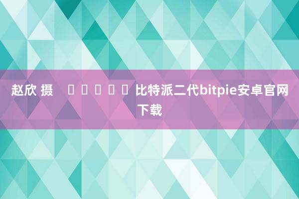 赵欣 摄    					比特派二代bitpie安卓官网下载