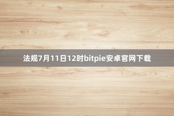 法规7月11日12时bitpie安卓官网下载