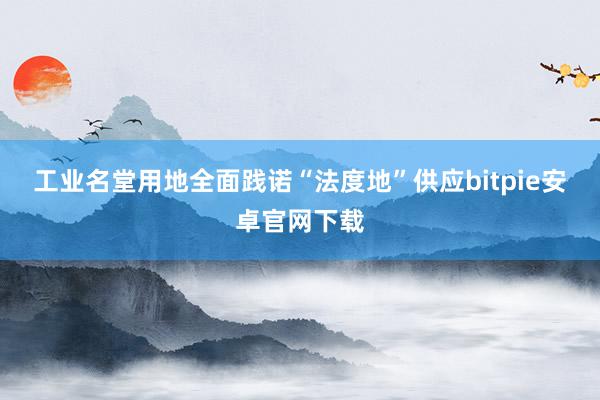 工业名堂用地全面践诺“法度地”供应bitpie安卓官网下载