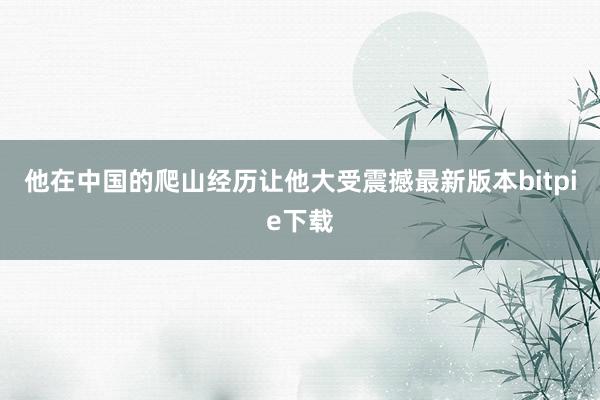 他在中国的爬山经历让他大受震撼最新版本bitpie下载