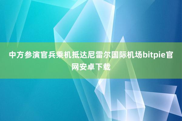 中方参演官兵乘机抵达尼雷尔国际机场bitpie官网安卓下载