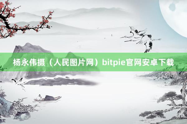 杨永伟摄（人民图片网）bitpie官网安卓下载