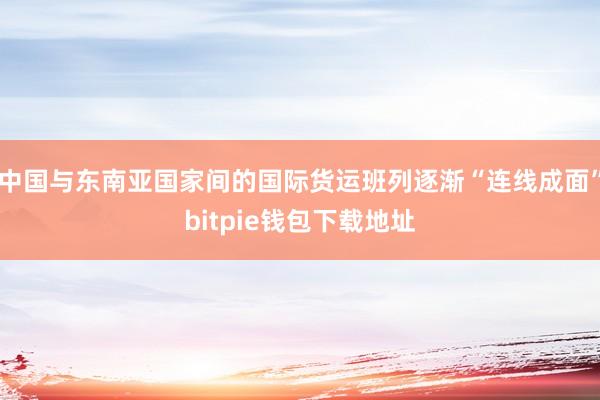 中国与东南亚国家间的国际货运班列逐渐“连线成面”bitpie钱包下载地址