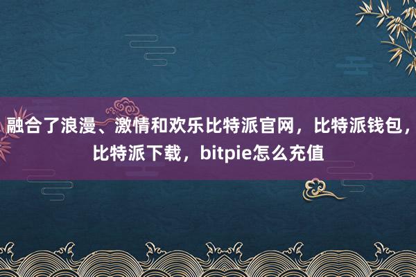 融合了浪漫、激情和欢乐比特派官网，比特派钱包，比特派下载，bitpie怎么充值