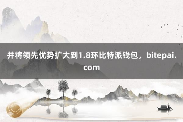 并将领先优势扩大到1.8环比特派钱包，bitepai.com