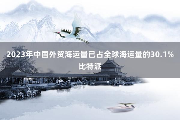 2023年中国外贸海运量已占全球海运量的30.1%比特派