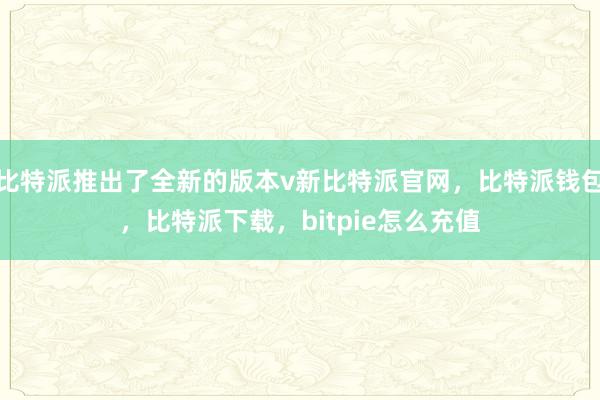 比特派推出了全新的版本v新比特派官网，比特派钱包，比特派下载，bitpie怎么充值