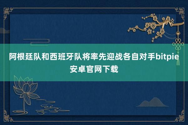 阿根廷队和西班牙队将率先迎战各自对手bitpie安卓官网下载