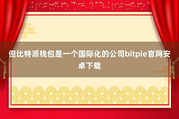 但比特派钱包是一个国际化的公司bitpie官网安卓下载