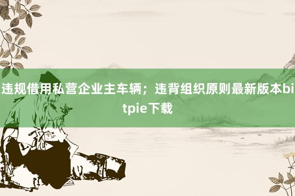 违规借用私营企业主车辆；违背组织原则最新版本bitpie下载