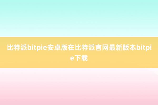 比特派bitpie安卓版在比特派官网最新版本bitpie下载