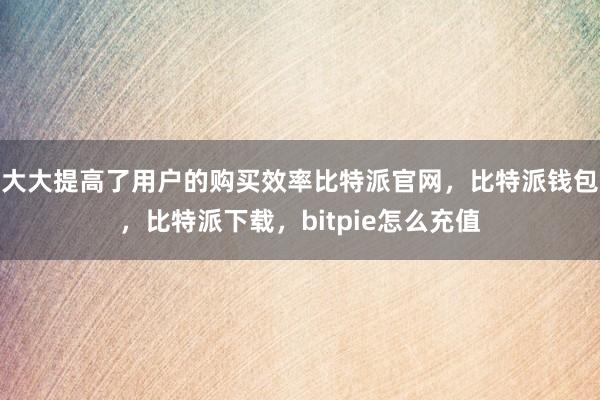 大大提高了用户的购买效率比特派官网，比特派钱包，比特派下载，bitpie怎么充值