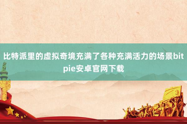 比特派里的虚拟奇境充满了各种充满活力的场景bitpie安卓官网下载