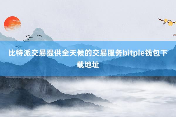 比特派交易提供全天候的交易服务bitpie钱包下载地址