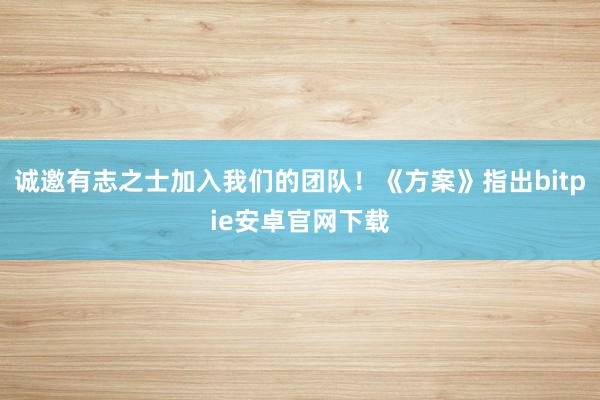 诚邀有志之士加入我们的团队！《方案》指出bitpie安卓官网下载