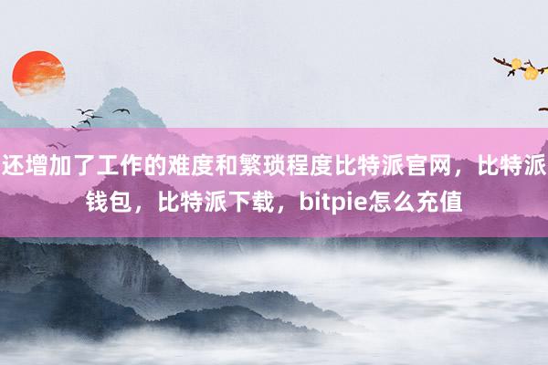 还增加了工作的难度和繁琐程度比特派官网，比特派钱包，比特派下载，bitpie怎么充值