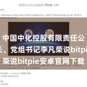 中国中化控股有限责任公司董事长、党组书记李凡荣说bitpie安卓官网下载