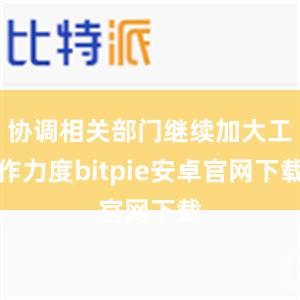 协调相关部门继续加大工作力度bitpie安卓官网下载