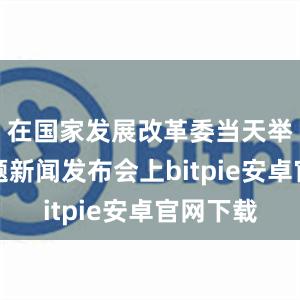 在国家发展改革委当天举行的专题新闻发布会上bitpie安卓官网下载